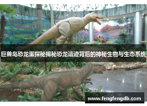 巨兽岛恐龙蛋探秘揭秘恐龙遗迹背后的神秘生物与生态系统 巨兽岛恐龙蛋探秘揭秘恐龙遗迹背后的神秘生物与生态系统